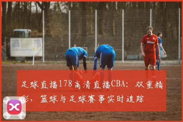 足球直播178高清直播CBA：双重精彩，篮球与足球赛事实时追踪