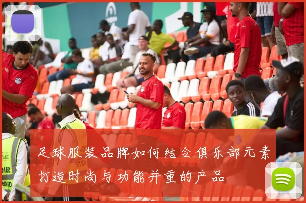 足球服装品牌如何结合俱乐部元素打造时尚与功能并重的产品
