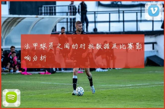 法甲球员之间的对抗数据及比赛影响分析
